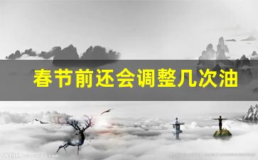 春节前还会调整几次油价-春节前油价还涨吗