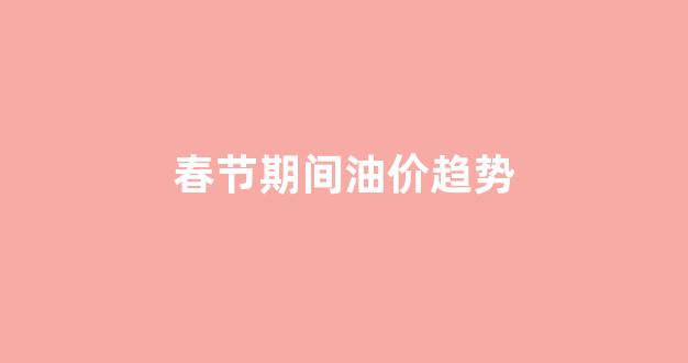 春节期间油价趋势分析_春节期间油价趋势