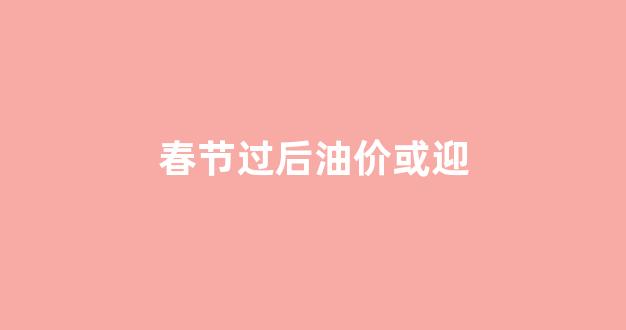 春节前后油价会上涨吗_春节过后油价或迎