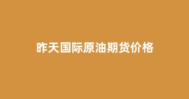 昨天国际原油期货价格(国际原油期货正规平台)_https://www.xzdzchf.com_深交所_第1张