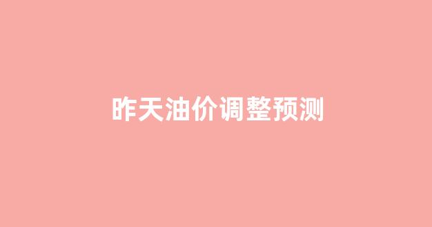 昨天油价调整预测_昨天油价调整预测表