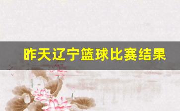 昨天辽宁篮球比赛结果-昨天辽宁篮球比赛结果比分多少