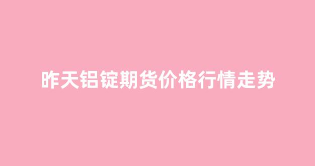 昨天铝锭期货价格行情走势(长江期货今日铝锭价格行情)_https://www.hhem8.com_上交所_第1张