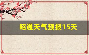 昭通天气预报15天_昭通天气预报15天查询结果表最新