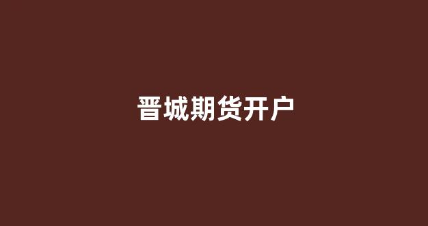 晋城期货开户(期货开户条件2018)_https://www.taocizhiliang.com_装修流程_第1张