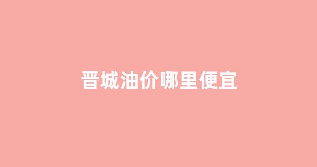 晋城油价哪里便宜_晋城哪个加油站油品好