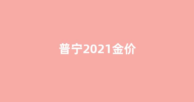 揭阳市普宁县今日的黄金价格_普宁2021金价