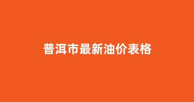 云南普洱今日油价_普洱市最新油价表格