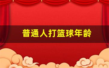 打篮球的黄金年龄-普通人打篮球年龄