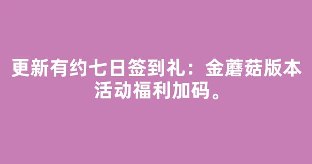 更新有约七日签到礼：金蘑菇版本主题活动福利加码。