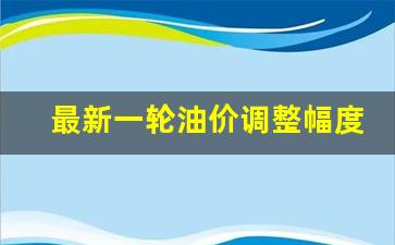 新一轮油价调整窗口-最新一轮油价调整幅度