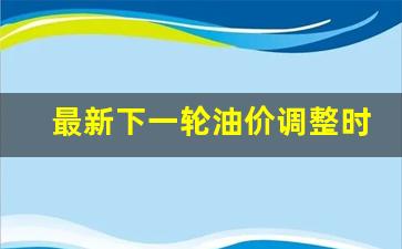 下一轮油价调整是升还是降-最新下一轮油价调整时间是多少