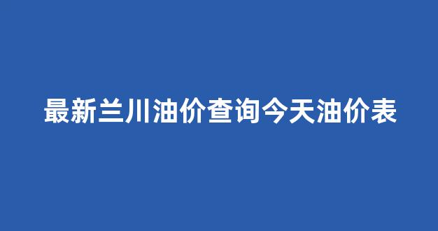 最新兰川油价查询今天油价表_兰川石化职业技术学院官网