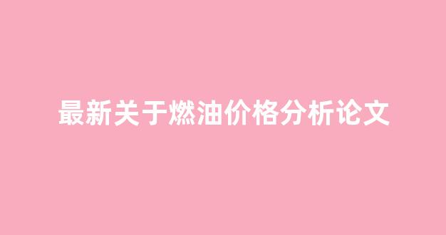 最新关于燃油价格分析论文_燃油价格走势分析与预测