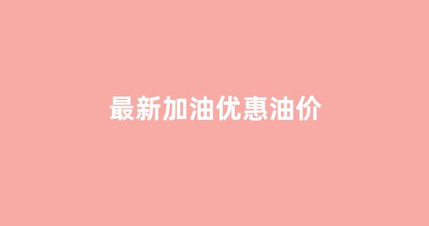 最新加油优惠油价_最新加油站油价