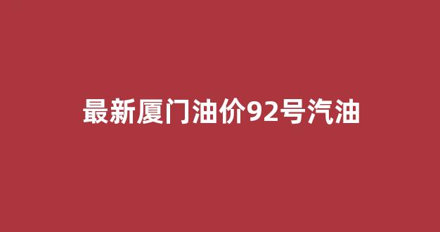 最新厦门油价92号汽油_最新厦门油价92号汽油多少钱