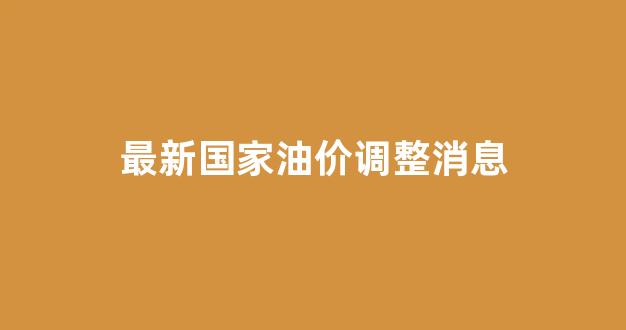 最新国家油价调整消息查询_最新国家油价调整消息