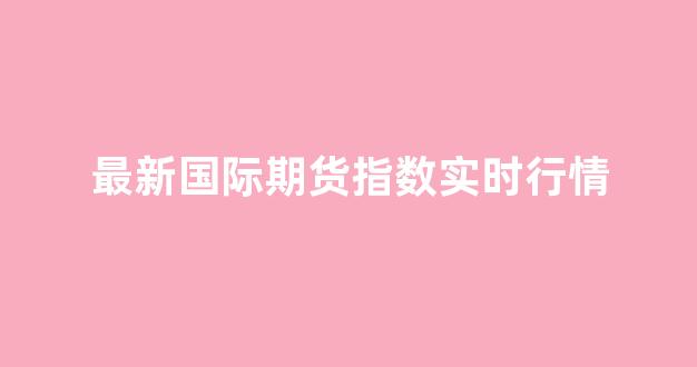 最新国际期货指数实时行情(国际期货指数今日行情)_https://www.gfdzclz.com_科创板_第1张