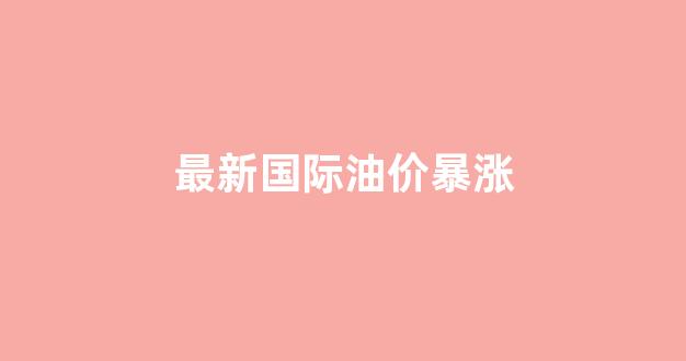 最新国际油价暴涨原因_最新国际油价暴涨