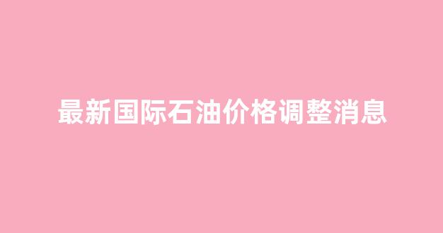 最新国际石油价格调整消息_最新国际油价实时行情