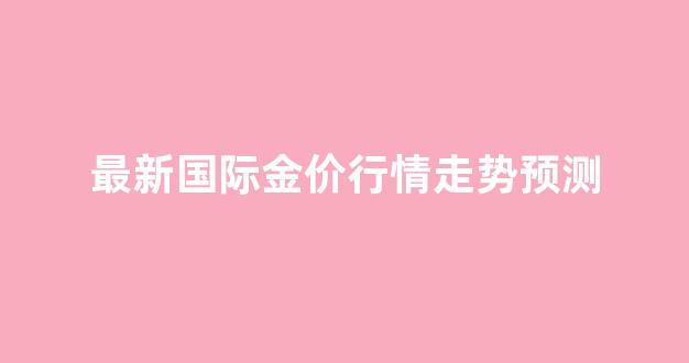 最新国际金价行情走势预测_最新国际金价行情走势预测表