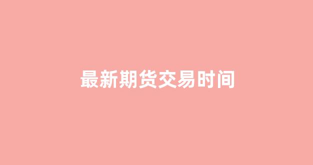 最新期货交易时间(最新期货交易时间是多少)_https://www.dcjwmf.com_上期所_第1张