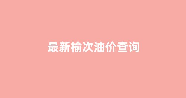 最新榆次油价查询_最新榆次油价查询今天