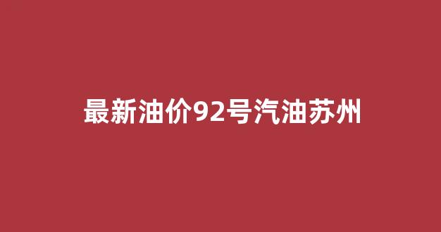 苏州今日油价92汽油价格表_最新油价92号汽油苏州