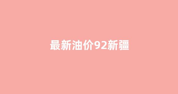 最新油价92新疆_新疆油价今日价格92