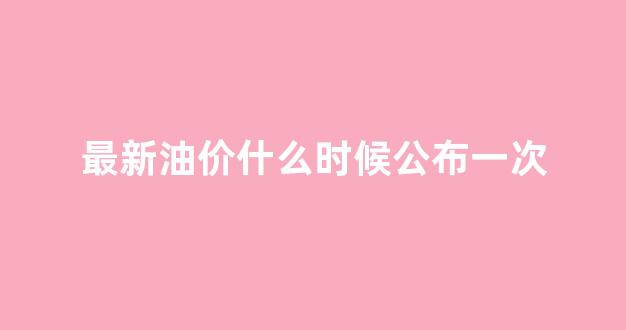最新油价什么时候公布一次_最新油价什么时候公布一次价格