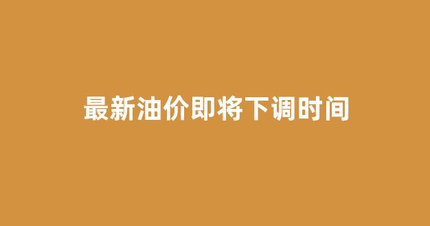 最新油价调整时间是什么时候_最新油价即将下调时间