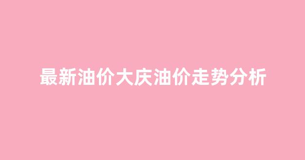 最新油价大庆油价走势分析表_最新油价大庆油价走势分析