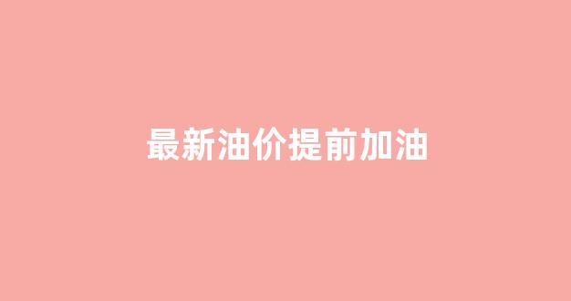 最新油价提前加油_油价上涨提醒