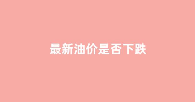 最新油价是否下跌_最新油价将迎四连涨