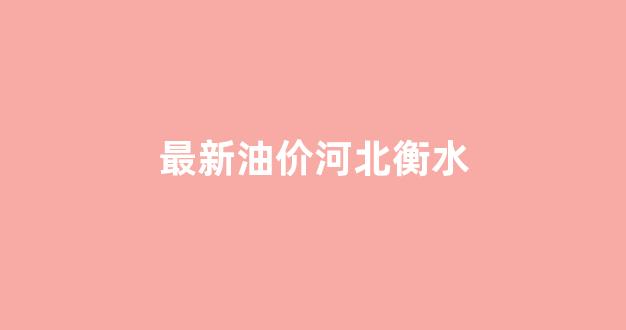 最新油价河北衡水_河北衡水今日油价