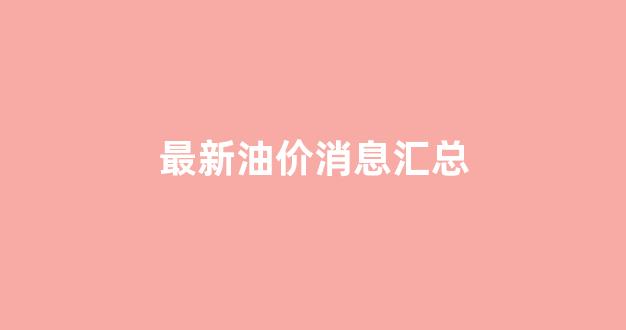 最新油价消息汇总_最新油价调整新消息
