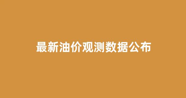 最新油价观测数据公布_最新油价观测数据公布时间