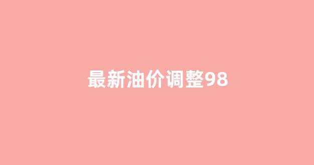 最新油价调整时间表_最新油价调整98
