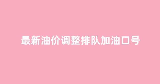 油价涨价顺口溜_最新油价调整排队加油口号