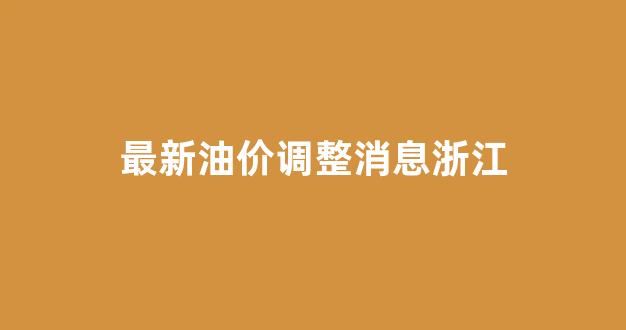最新油价调整消息浙江_浙江油价上涨