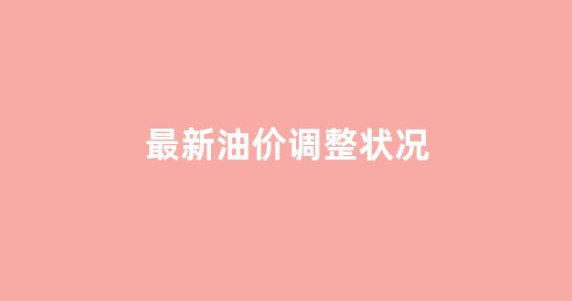 最新油价调整状况_最新油价调整情况