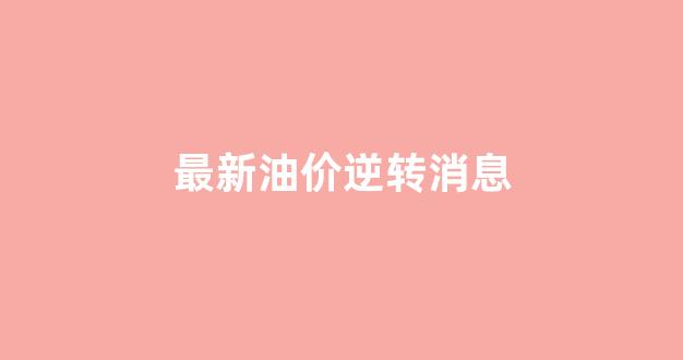 最新油价调整趋势_最新油价逆转消息
