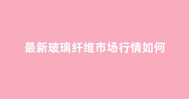 最新玻璃纤维市场行情如何(玻璃纤维2021行情)_https://www.hn-life.com_创业板_第1张