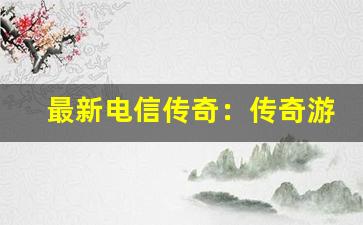 最新电信传奇：传奇游戏的新版本与更新-第1张图片-我的生活随想