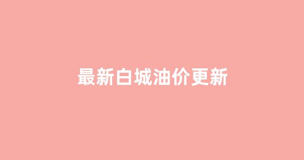 最新白城油价更新_最新白城油价更新时间