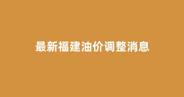 最新福建油价调整消息_最新福建油价调整消息查询