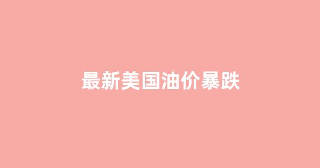 最新美国油价暴跌_美国油价飙升