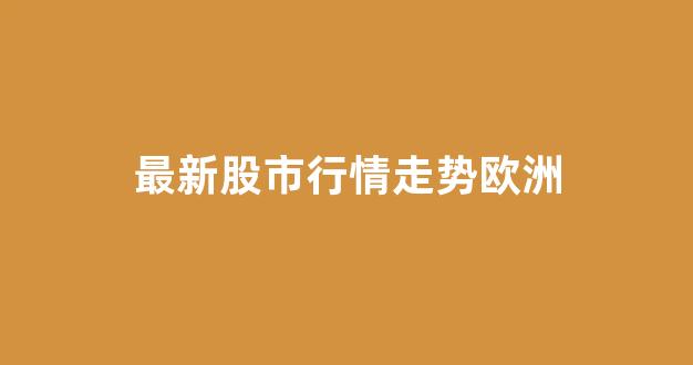 最新股市行情走势欧洲(欧洲股票行情)_https://www.heiljjianzu.com_上交所_第1张