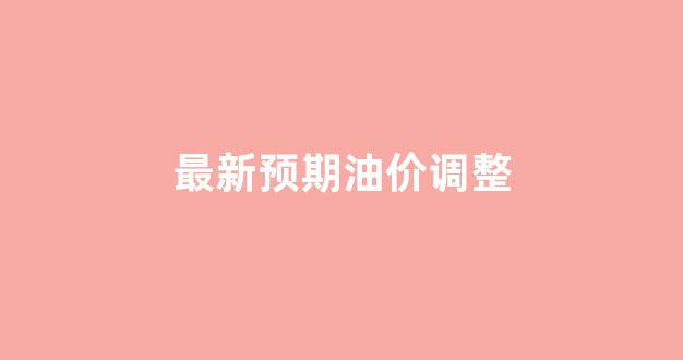 最新预期油价调整_最新预期油价调整情况