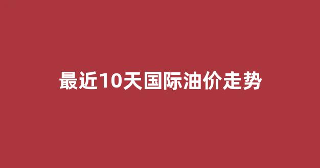 最近10天国际油价走势_最近10天国际油价走势图
